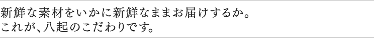 新鮮な素材をいかに新鮮なままお届けするか。これが、八起のこだわりです。